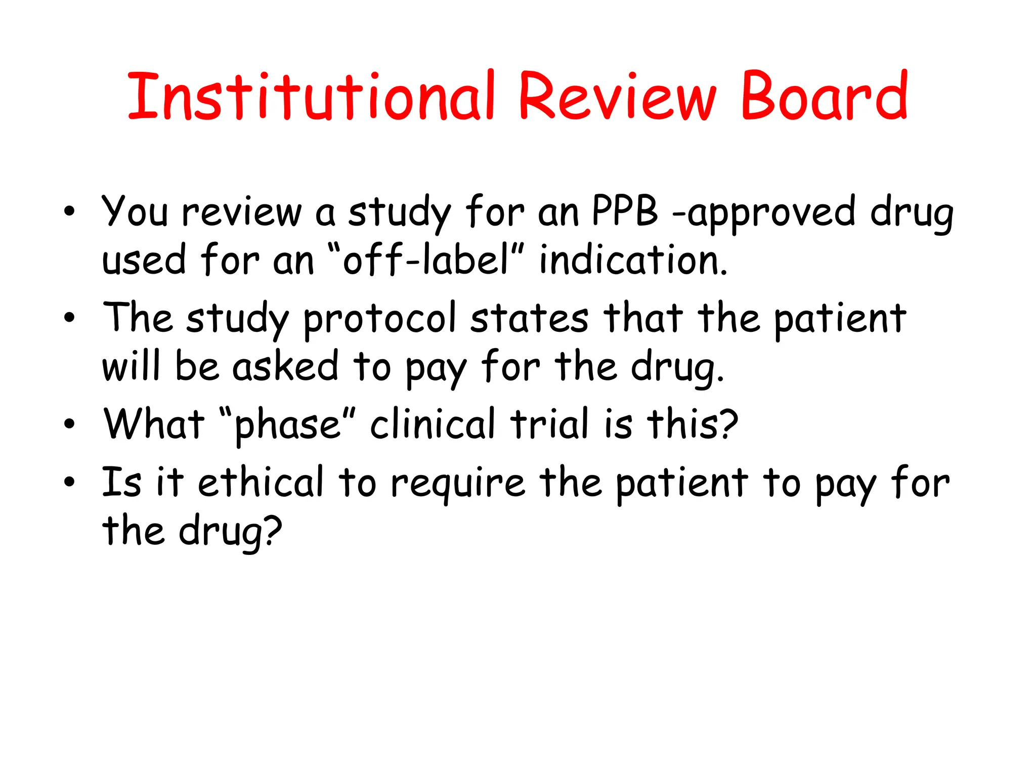 Institutional Review Board
• You review a study for an PPB -approved drug
used for an “off-label” indication.
• The study protocol states that the patient
will be asked to pay for the drug.
• What “phase” clinical trial is this?
• Is it ethical to require the patient to pay for
the drug?
 