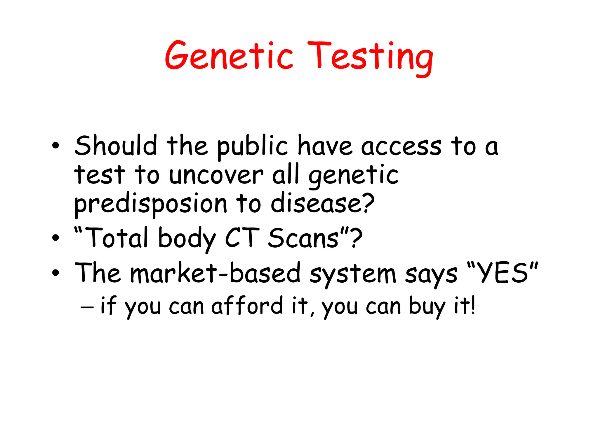 Genetic Testing
• Should the public have access to a
test to uncover all genetic
predisposion to disease?
• “Total body CT Scans”?
• The market-based system says “YES”
– if you can afford it, you can buy it!
 