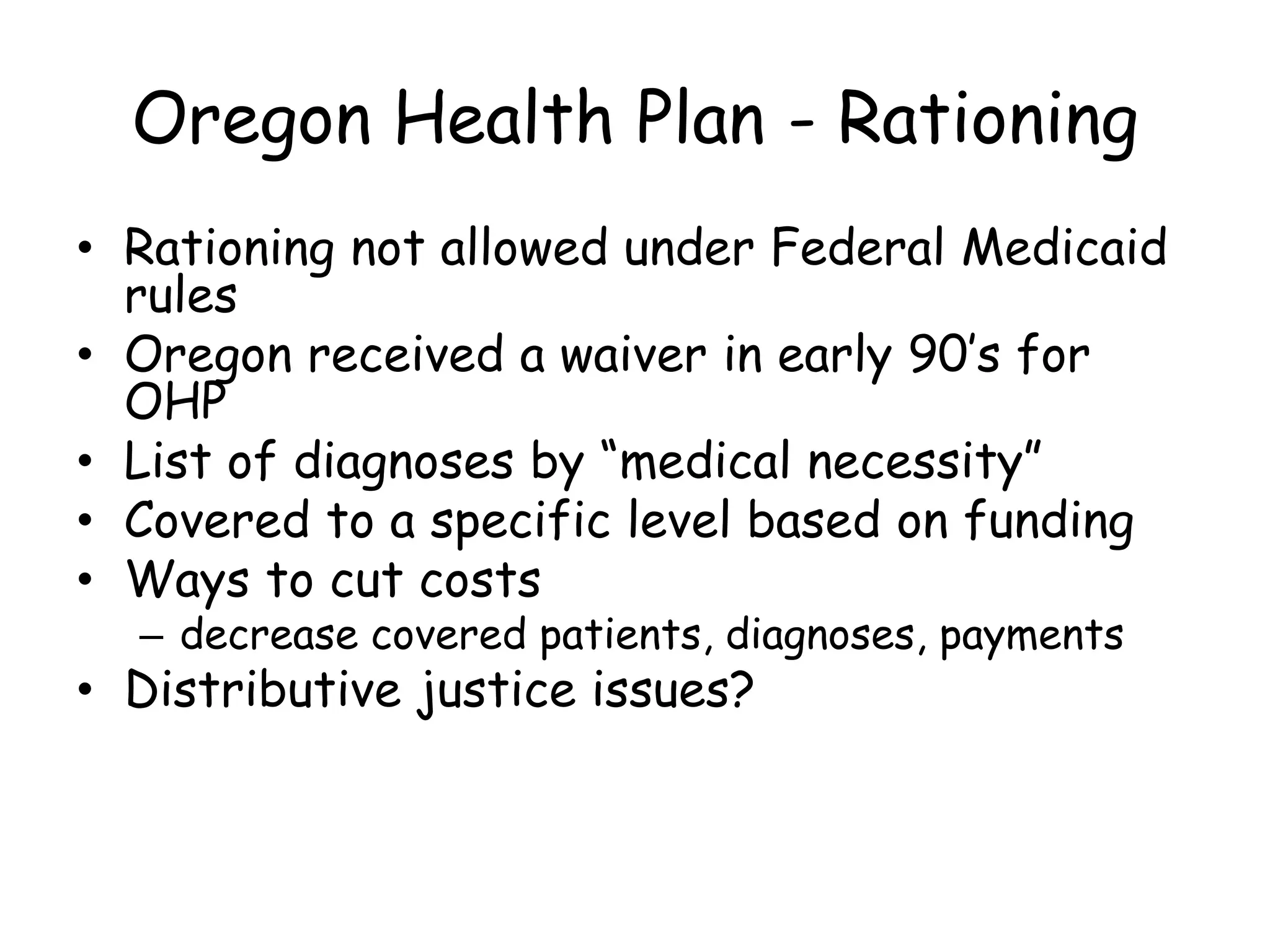 Oregon Health Plan - Rationing
• Rationing not allowed under Federal Medicaid
rules
• Oregon received a waiver in early 90’s for
OHP
• List of diagnoses by “medical necessity”
• Covered to a specific level based on funding
• Ways to cut costs
– decrease covered patients, diagnoses, payments
• Distributive justice issues?
 