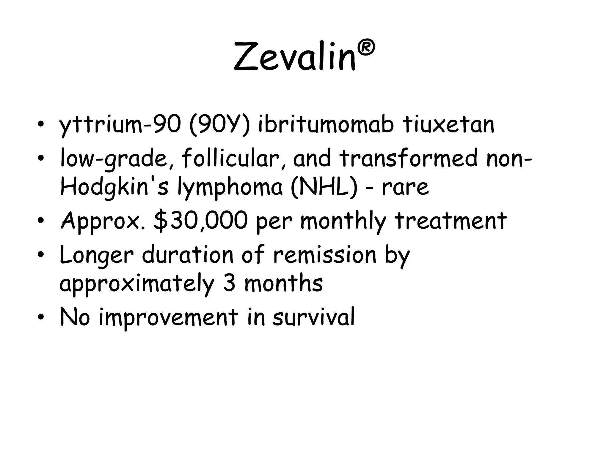 Zevalin®
• yttrium-90 (90Y) ibritumomab tiuxetan
• low-grade, follicular, and transformed non-
Hodgkin's lymphoma (NHL) - rare
• Approx. $30,000 per monthly treatment
• Longer duration of remission by
approximately 3 months
• No improvement in survival
 