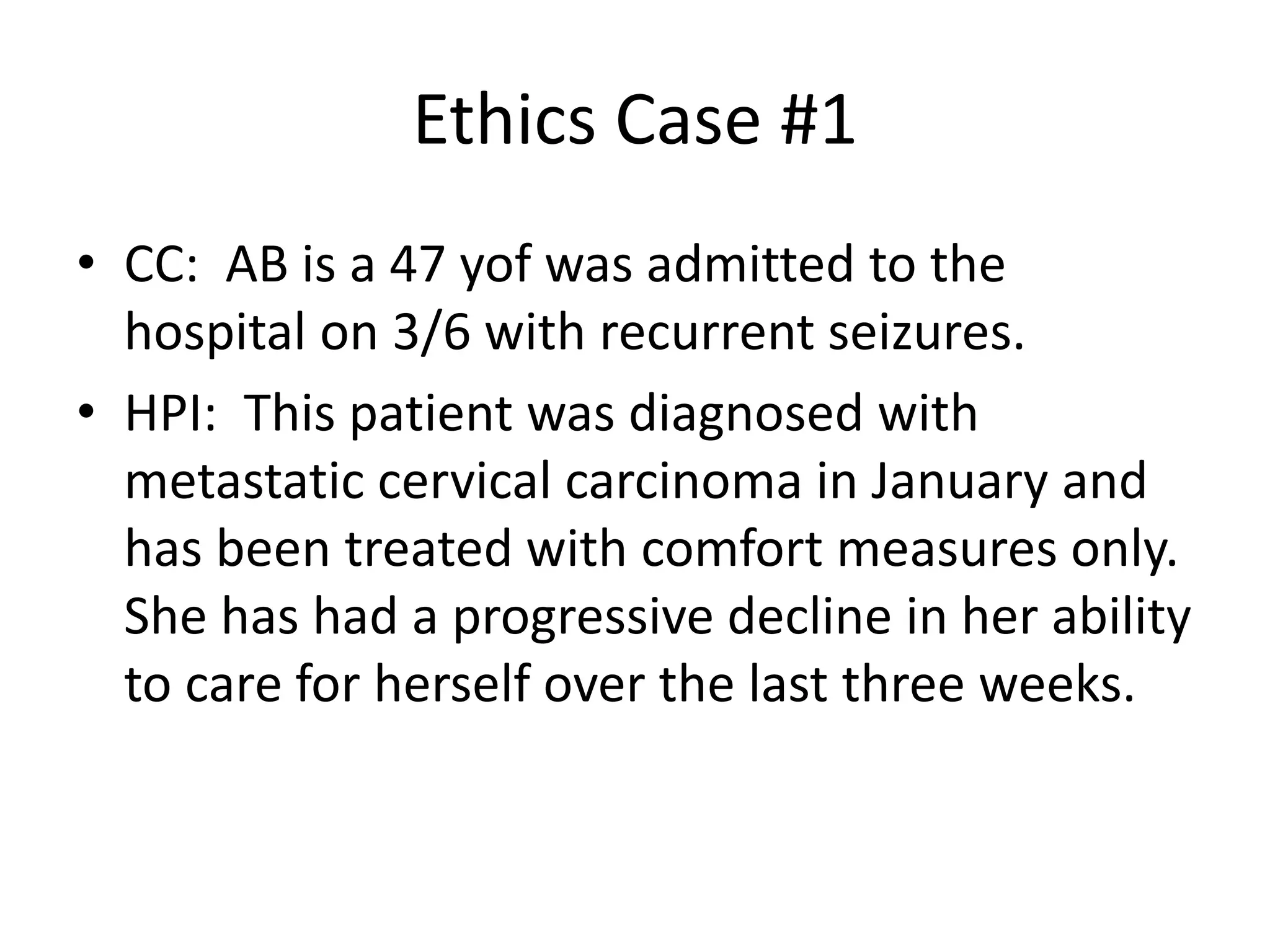 Ethics Case #1
• CC: AB is a 47 yof was admitted to the
hospital on 3/6 with recurrent seizures.
• HPI: This patient was diagnosed with
metastatic cervical carcinoma in January and
has been treated with comfort measures only.
She has had a progressive decline in her ability
to care for herself over the last three weeks.
 