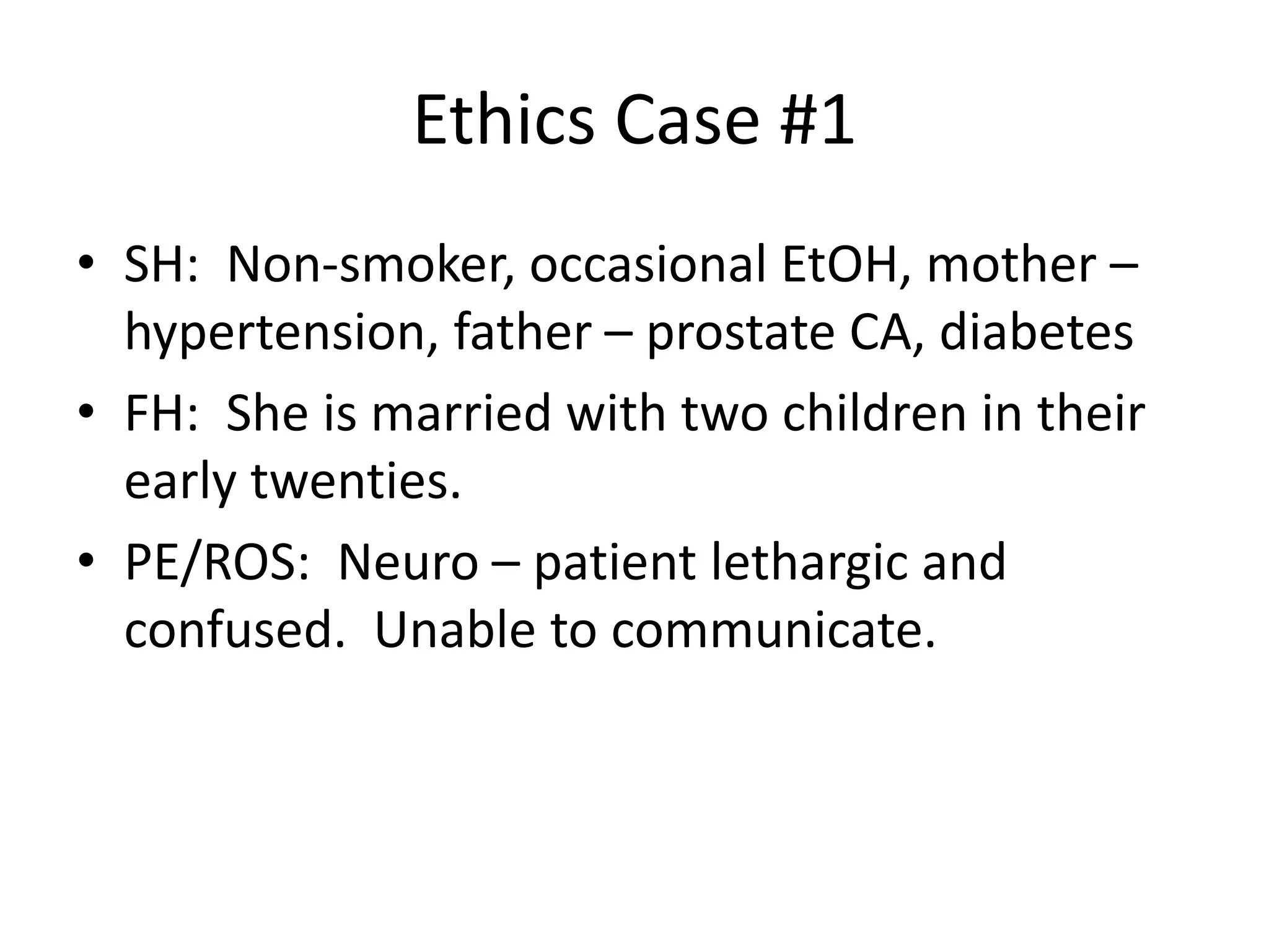 Ethics Case #1
• SH: Non-smoker, occasional EtOH, mother –
hypertension, father – prostate CA, diabetes
• FH: She is married with two children in their
early twenties.
• PE/ROS: Neuro – patient lethargic and
confused. Unable to communicate.
 