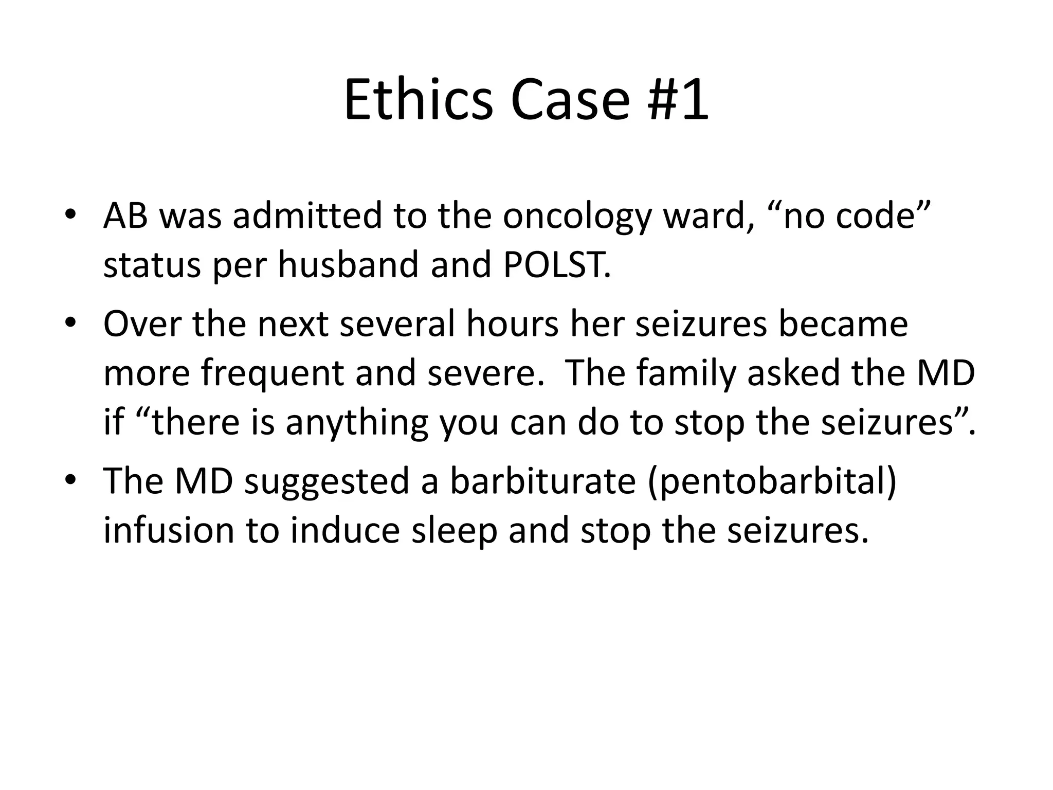 Ethics Case #1
• AB was admitted to the oncology ward, “no code”
status per husband and POLST.
• Over the next several hours her seizures became
more frequent and severe. The family asked the MD
if “there is anything you can do to stop the seizures”.
• The MD suggested a barbiturate (pentobarbital)
infusion to induce sleep and stop the seizures.
 