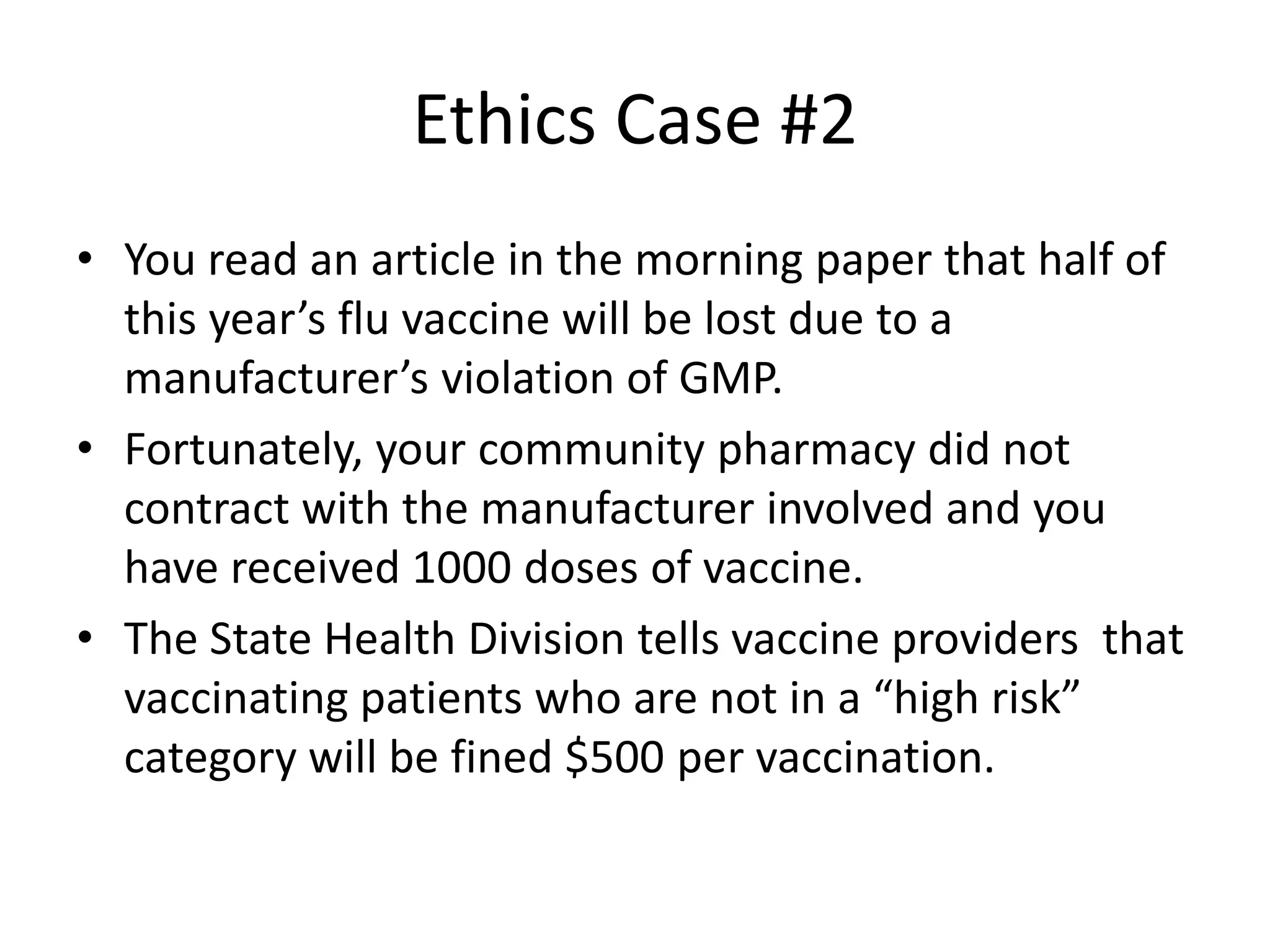 Ethics Case #2
• You read an article in the morning paper that half of
this year’s flu vaccine will be lost due to a
manufacturer’s violation of GMP.
• Fortunately, your community pharmacy did not
contract with the manufacturer involved and you
have received 1000 doses of vaccine.
• The State Health Division tells vaccine providers that
vaccinating patients who are not in a “high risk”
category will be fined $500 per vaccination.
 