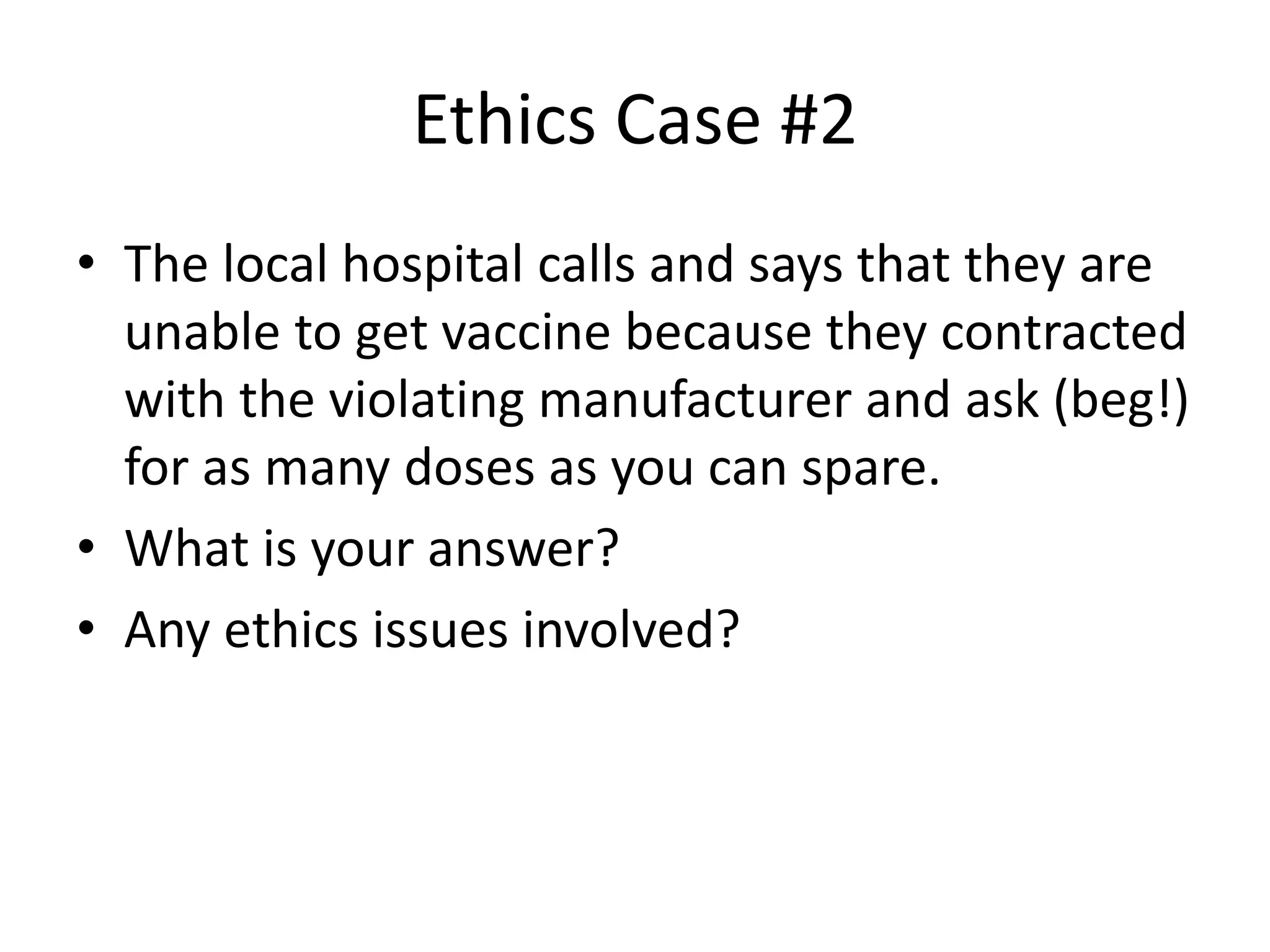 Ethics Case #2
• The local hospital calls and says that they are
unable to get vaccine because they contracted
with the violating manufacturer and ask (beg!)
for as many doses as you can spare.
• What is your answer?
• Any ethics issues involved?
 