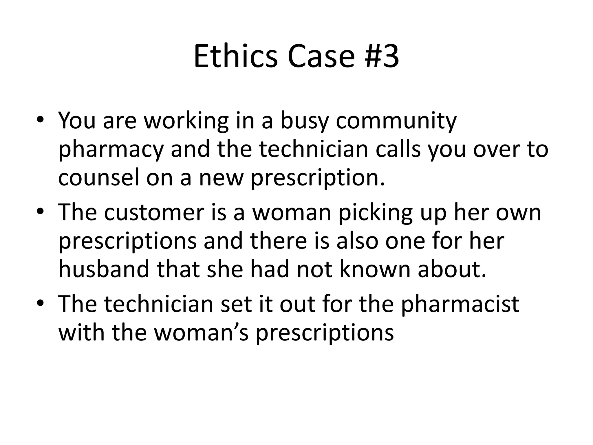 Ethics Case #3
• You are working in a busy community
pharmacy and the technician calls you over to
counsel on a new prescription.
• The customer is a woman picking up her own
prescriptions and there is also one for her
husband that she had not known about.
• The technician set it out for the pharmacist
with the woman’s prescriptions
 