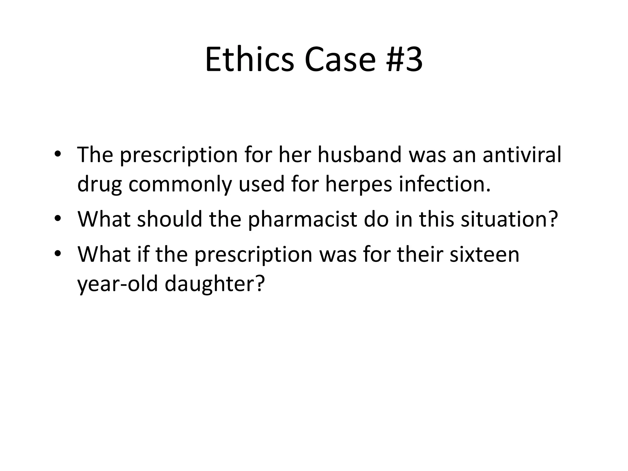 Ethics Case #3
• The prescription for her husband was an antiviral
drug commonly used for herpes infection.
• What should the pharmacist do in this situation?
• What if the prescription was for their sixteen
year-old daughter?
 