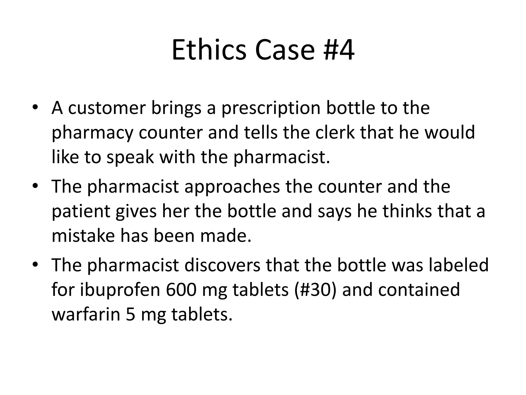 Ethics Case #4
• A customer brings a prescription bottle to the
pharmacy counter and tells the clerk that he would
like to speak with the pharmacist.
• The pharmacist approaches the counter and the
patient gives her the bottle and says he thinks that a
mistake has been made.
• The pharmacist discovers that the bottle was labeled
for ibuprofen 600 mg tablets (#30) and contained
warfarin 5 mg tablets.
 