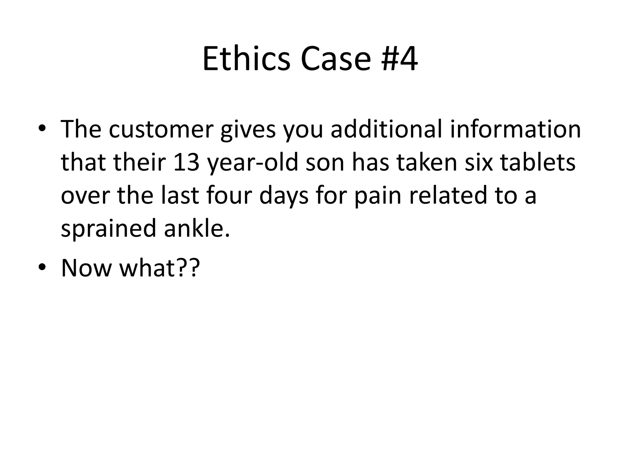 Ethics Case #4
• The customer gives you additional information
that their 13 year-old son has taken six tablets
over the last four days for pain related to a
sprained ankle.
• Now what??
 