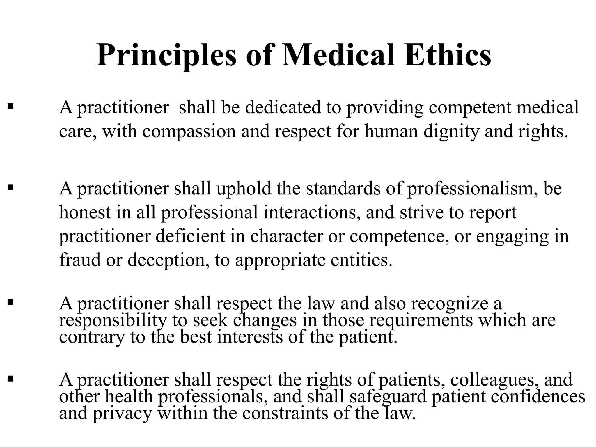 Principles of Medical Ethics
 A practitioner shall be dedicated to providing competent medical
care, with compassion and respect for human dignity and rights.
 A practitioner shall uphold the standards of professionalism, be
honest in all professional interactions, and strive to report
practitioner deficient in character or competence, or engaging in
fraud or deception, to appropriate entities.
 A practitioner shall respect the law and also recognize a
responsibility to seek changes in those requirements which are
contrary to the best interests of the patient.
 A practitioner shall respect the rights of patients, colleagues, and
other health professionals, and shall safeguard patient confidences
and privacy within the constraints of the law.
 