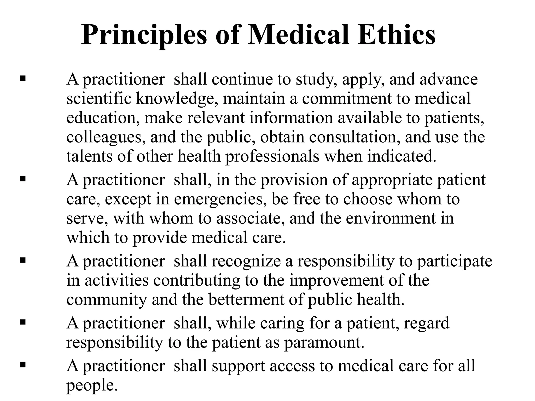 Principles of Medical Ethics
 A practitioner shall continue to study, apply, and advance
scientific knowledge, maintain a commitment to medical
education, make relevant information available to patients,
colleagues, and the public, obtain consultation, and use the
talents of other health professionals when indicated.
 A practitioner shall, in the provision of appropriate patient
care, except in emergencies, be free to choose whom to
serve, with whom to associate, and the environment in
which to provide medical care.
 A practitioner shall recognize a responsibility to participate
in activities contributing to the improvement of the
community and the betterment of public health.
 A practitioner shall, while caring for a patient, regard
responsibility to the patient as paramount.
 A practitioner shall support access to medical care for all
people.
 