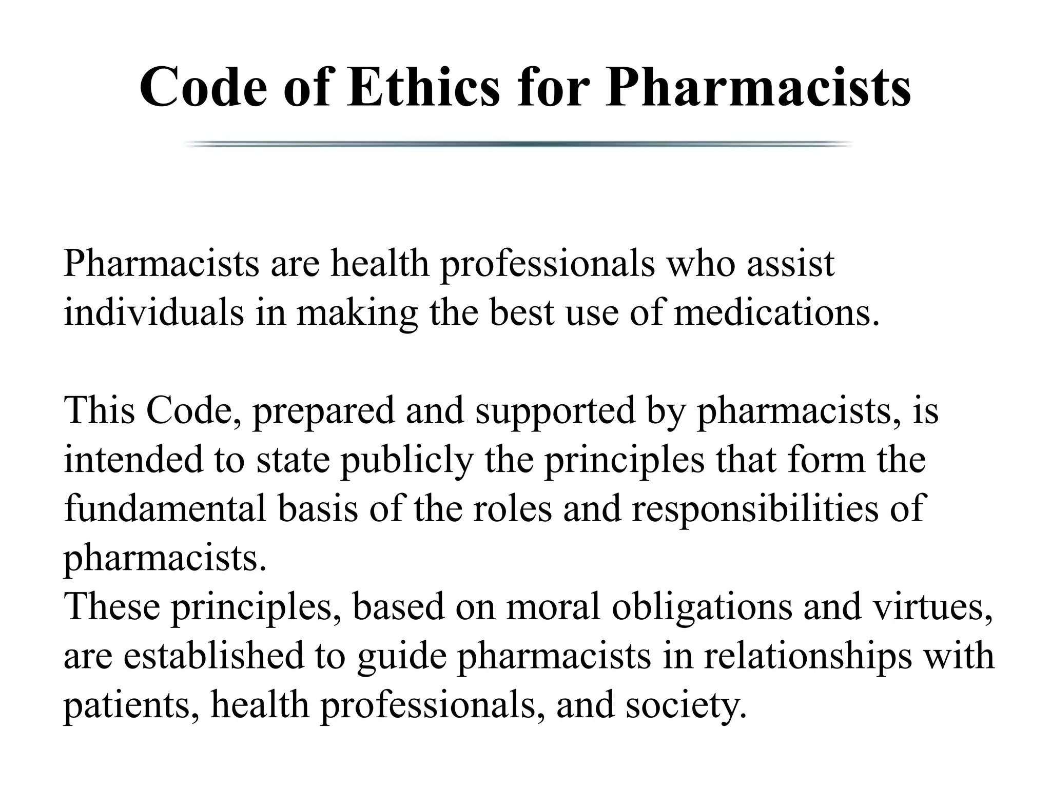Code of Ethics for Pharmacists
Pharmacists are health professionals who assist
individuals in making the best use of medications.
This Code, prepared and supported by pharmacists, is
intended to state publicly the principles that form the
fundamental basis of the roles and responsibilities of
pharmacists.
These principles, based on moral obligations and virtues,
are established to guide pharmacists in relationships with
patients, health professionals, and society.
 
