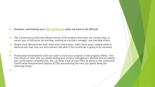  However, maintaining your PMP Certification does not have to be difficult.
 The Continuing Certification Requirements (CCR) program describes the various ways to
renew your certification by learning, working as a project manager, and teaching others.
 People must demonstrate their skills every three years. After three years, people need to
demonstrate that they are still relevant and able if the certificate is going to be renewed.

 Professional Development Units are used to track your progress in the program (PDUs). One
hour blocks of time that you spend honing your project management abilities and increasing
your professional competencies. You can keep track of your PDUs by going to the Continuing
Certification Requirements System (CCRS) and entering the time you spend doing the
following things:

 