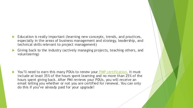  Education is really important (learning new concepts, trends, and practices,
especially in the areas of business management and strategy, leadership, and
technical skills relevant to project management)
 Giving back to the industry (actively managing projects, teaching others, and
volunteering)
 You’ll need to earn this many PDUs to renew your PMP certification. It must
include at least 35% of the hours spent learning and no more than 25% of the
hours spent giving back. After PMI reviews your PDUs, you will receive an
email telling you whether or not you are certified for renewal. You can only
do this if you’ve already paid for your upgrade!
 
