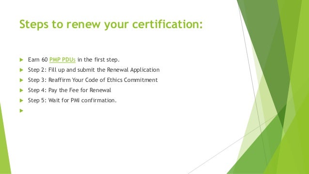 Steps to renew your certification:
 Earn 60 PMP PDUs in the first step.
 Step 2: Fill up and submit the Renewal Application
 Step 3: Reaffirm Your Code of Ethics Commitment
 Step 4: Pay the Fee for Renewal
 Step 5: Wait for PMI confirmation.

 