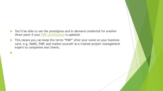  You’ll be able to use the prestigious and in-demand credential for another
three years if your PMP certification is updated.
 This means you can keep the terms “PMP” after your name on your business
card, e.g. NAME, PMP, and market yourself as a trained project management
expert to companies and clients.

 