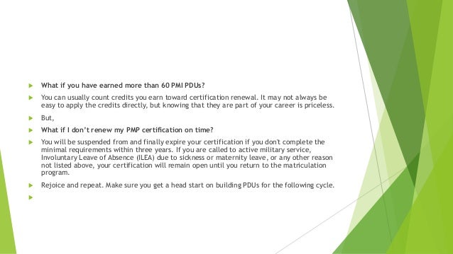 What if you have earned more than 60 PMI PDUs?
 You can usually count credits you earn toward certification renewal. It may not always be
easy to apply the credits directly, but knowing that they are part of your career is priceless.
 But,
 What if I don’t renew my PMP certification on time?
 You will be suspended from and finally expire your certification if you don't complete the
minimal requirements within three years. If you are called to active military service,
Involuntary Leave of Absence (ILEA) due to sickness or maternity leave, or any other reason
not listed above, your certification will remain open until you return to the matriculation
program.
 Rejoice and repeat. Make sure you get a head start on building PDUs for the following cycle.

 