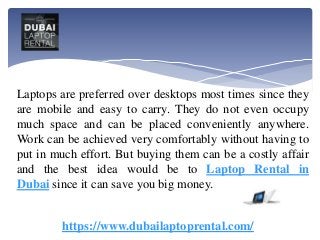 Laptops are preferred over desktops most times since they
are mobile and easy to carry. They do not even occupy
much space and can be placed conveniently anywhere.
Work can be achieved very comfortably without having to
put in much effort. But buying them can be a costly affair
and the best idea would be to Laptop Rental in
Dubai since it can save you big money.
https://www.dubailaptoprental.com/
 