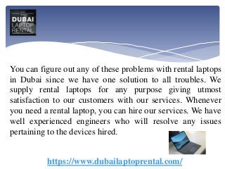 You can figure out any of these problems with rental laptops
in Dubai since we have one solution to all troubles. We
supply rental laptops for any purpose giving utmost
satisfaction to our customers with our services. Whenever
you need a rental laptop, you can hire our services. We have
well experienced engineers who will resolve any issues
pertaining to the devices hired.
https://www.dubailaptoprental.com/
 