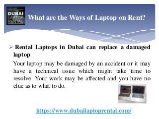  Rental Laptops in Dubai can replace a damaged
laptop
Your laptop may be damaged by an accident or it may
have a technical issue which might take time to
resolve. Your work may be affected and you have no
clue as to what to do.
https://www.dubailaptoprental.com/
What are the Ways of Laptop on Rent?
 