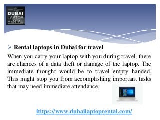 Rental laptops in Dubai for travel
When you carry your laptop with you during travel, there
are chances of a data theft or damage of the laptop. The
immediate thought would be to travel empty handed.
This might stop you from accomplishing important tasks
that may need immediate attendance.
https://www.dubailaptoprental.com/
 
