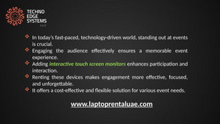  In today’s fast-paced, technology-driven world, standing out at events
is crucial.
 Engaging the audience effectively ensures a memorable event
experience.
 Adding interactive touch screen monitors enhances participation and
interaction.
 Renting these devices makes engagement more effective, focused,
and unforgettable.
 It offers a cost-effective and flexible solution for various event needs.
www.laptoprentaluae.com
 