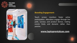 Boosting Engagement:
Touch screen monitors foster active
participation. Attendees engage through live
polls, surveys, and product demos, making
events lively and dynamic rather than
passive.
www.laptoprentaluae.com
 
