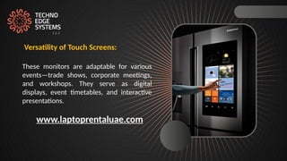 Versatility of Touch Screens:
These monitors are adaptable for various
events—trade shows, corporate meetings,
and workshops. They serve as digital
displays, event timetables, and interactive
presentations.
www.laptoprentaluae.com
 