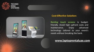 Cost-Effective Solution:
Renting touch screens is budget-
friendly. Avoid high upfront costs and
maintenance. Enjoy advanced
technology tailored to your event’s
needs without breaking the bank.
www.laptoprentaluae.com
 