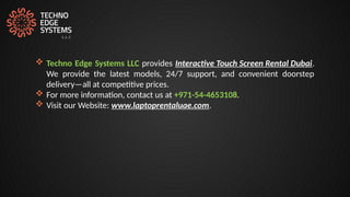  Techno Edge Systems LLC provides Interactive Touch Screen Rental Dubai.
We provide the latest models, 24/7 support, and convenient doorstep
delivery—all at competitive prices.
 For more information, contact us at +971-54-4653108.
 Visit our Website: www.laptoprentaluae.com.
 