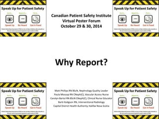 Canadian Patient Safety Institute 
Virtual Poster Forum 
October 29 & 30, 2014 
Why Report? 
Matt Phillips RN BScN, Nephrology Quality Leader 
Paula Mossop RN CNeph(C), Vascular Access Nurse 
Carolyn Bartol RN BScN CNeph(C), Clinical Nurse Educator 
Barb Hodgson RN, Interventional Radiology 
Capital District Health Authority, Halifax Nova Scotia 
 