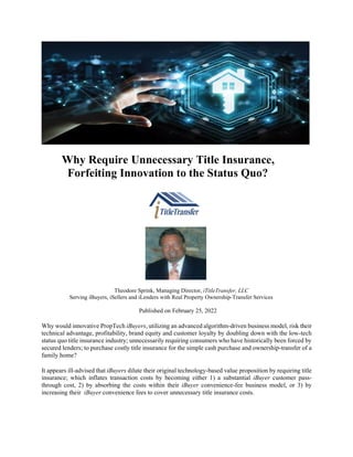 Why Require Unnecessary Title Insurance,
Forfeiting Innovation to the Status Quo?
Theodore Sprink, Managing Director, iTitleTransfer, LLC
Serving iBuyers, iSellers and iLenders with Real Property Ownership-Transfer Services
Published on February 25, 2022
Why would innovative PropTech iBuyers, utilizing an advanced algorithm-driven business model, risk their
technical advantage, profitability, brand equity and customer loyalty by doubling down with the low-tech
status quo title insurance industry; unnecessarily requiring consumers who have historically been forced by
secured lenders; to purchase costly title insurance for the simple cash purchase and ownership-transfer of a
family home?
It appears ill-advised that iBuyers dilute their original technology-based value proposition by requiring title
insurance; which inflates transaction costs by becoming either 1) a substantial iBuyer customer pass-
through cost, 2) by absorbing the costs within their iBuyer convenience-fee business model, or 3) by
increasing their iBuyer convenience fees to cover unnecessary title insurance costs.
 