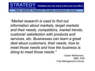 “ Market research is used to find out information about markets, target markets and their needs, competitors, market trends, customer satisfaction with products and services, etc. Businesses can learn a great deal about customers, their needs, how to meet those needs and how the business is doing to meet those needs.” -Carter McNamara,  MBA, PhD Free Management Library   