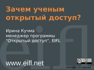 Зачем ученым
открытый доступ?
Ирина Кучма
менеджер программы
"Открытый доступ", EIFL




www.eifl.net              Attribution 3.0 Unported
 