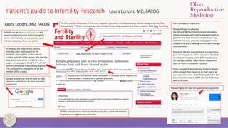 Patient’s guide to Infertility Research Laura Londra, MD, FACOG
Patients can go to www.fertstert.org and
enter your Reproductive Endocrinologist’s
name. Alternatively www.PubMed.org to
find all publications from the author
Fertility and Sterility is one of the most respected journals in the Reproductive Endocrinology and Infertility
Subspecialty. * Other important journals, include Human Reproduction and Contraception. Click here for listing
In general, the order of the authors
indicates their contribution to the
research. First Author, in this case Dr.
Londra, typically is the person who had the
idea, does most of the work and is the
leader of the project. The 2nd, 3rd , 4th , 5th
authors contribute is decreasing degrees.
The last author is considered to be the
mentor of the project
Why is Research important?
Research helps to advance
the IVF and fertility treatment and ultimately
guides, improves and leads to breakthroughs in
patient care. Peer reviewed research can also
indicate that your physician is engaged in the
subspecialty and is keeping current with changes
and new ideas.
Research, like the example here, is subject to a
peer review process, where experts in the field
review and critique a paper before publication.
On average, a paper takes almost a year from
start to finish to complete a project.
Once completed Reproductive Endocrinologist
often present their research to their peers at
annual conferences. For Infertility, that the best
known conferences is ASRM which is held each
year in October.
Date published the article was published.
Google Scholar can also be used to view
research publications by topic or author
(physician)
Laura Londra, MD, FACOG
ASRM’s website www. Reproductivefacts.org has a great information
for patient’s struggling with infertility.
Authors can be from the same institution, in this case Johns Hopkins, or
from different universities or private practices.
Researchgate.net also lists publications by author
 