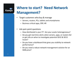 Where to start? Need Network
Management?
• Target customers who buy & manage
– Servers, routers, PCs, tablets and smartphones
– Business critical apps, ERP, HR
• Ask pain point questions
– How distributed is your IT? Are your assets heterogeneous?
– Do you get real-time alerts when servers, apps, or routers fail
or get info on when to investigate potential SEV2 & SEV3
issues?
– Do you have a dashboard that gives you visibility to network
performance?
– Do you need a robust network management solution for an
SMB price?
15
 