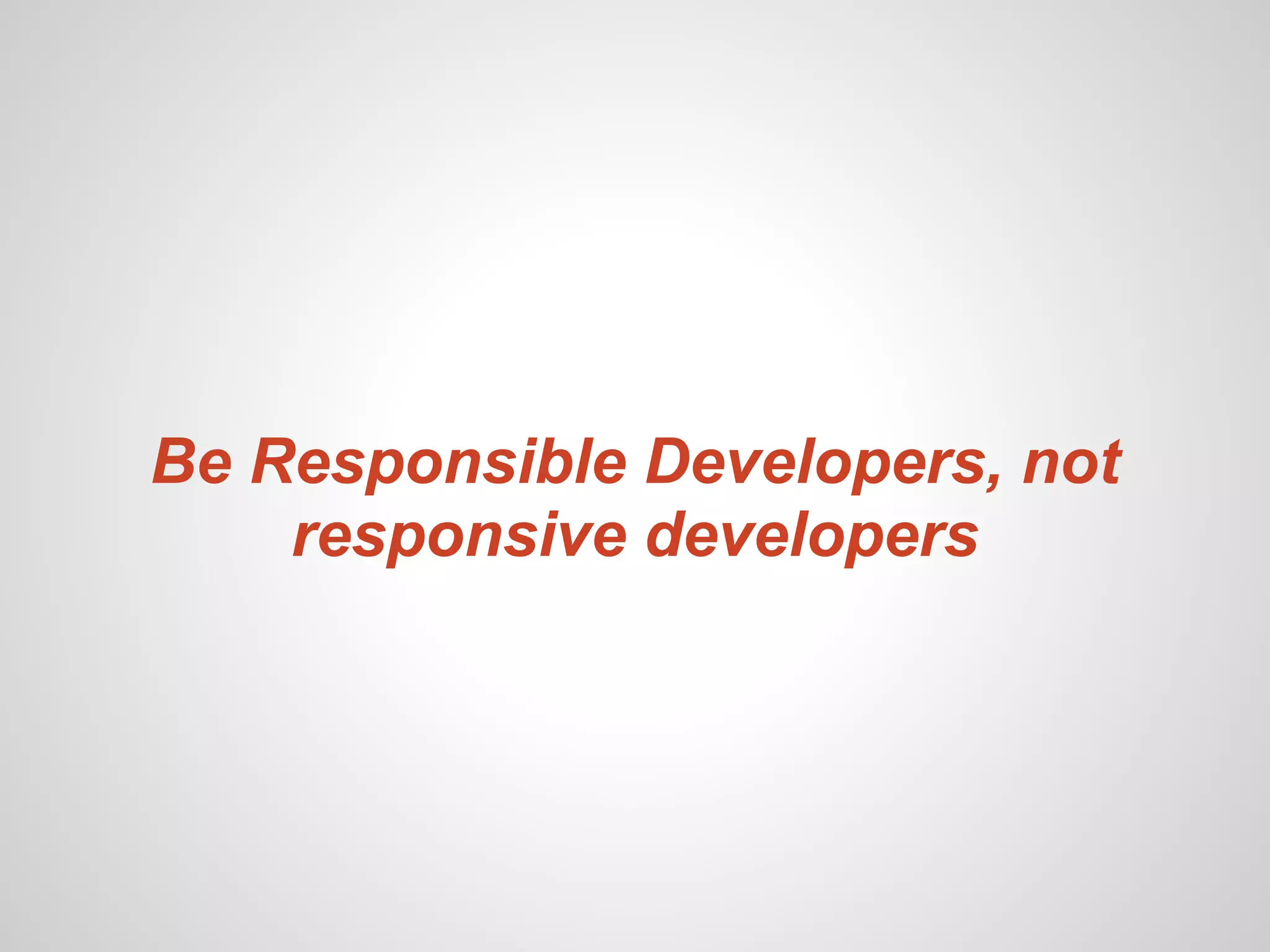 Be Responsible Developers, not
    responsive developers
 
