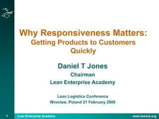Lean Enterprise Academy www.leanuk.org1
Why Responsiveness Matters:
Getting Products to Customers
Quickly
Daniel T Jones
Chairman
Lean Enterprise Academy
Lean Logistics Conference
Wroclaw, Poland 21 February 2006
 