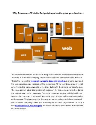 Why Responsive Website Design is important to grow your business 
The responsive website is with clear design and with the best color combinations. 
This kind of website is tempting the visitor to visit and check inside the website. 
This is the reason the responsive website design in Mumbai, is always busy and 
the company is unable to serve all the customers. All ways, if the company is not 
advertising, the company could serve their duty with the simple service charges. 
The necessary of advertisement is not necessary for the company which is doing 
the best service to the customers. Once the customer is quite satisfied with the 
service, the customer is informed about the service hired by him and the quality 
of the service. This is enough for the new person to understand about the total 
service of the company and to hire the company for their requirement. In case, if 
you hire responsive web designer, he would be able to provide the website with 
heavy responses. 
 