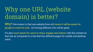 Why one URL (website
domain) is better?
Why? One reason is that one website (one url) means it will be easier for
google to crawl the web - not having different url’s will be great.
It’s also much easier for users to share, engage and interact with the content on
that site as compared to a site that has different pages for mobile and desktop
users.
 