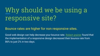 Why should we be using a
responsive site?
Bounce rates are higher for non responsive sites.
Good web design can help decrease your bounce rate. Robert grainer found that
the implementation of a responsive design decreased their bounce rate from
86% to just 2% in two days.
 
