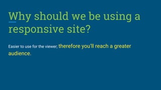 Why should we be using a
responsive site?
Easier to use for the viewer; therefore you’ll reach a greater
audience.
 