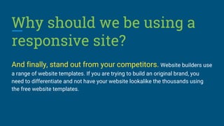 Why should we be using a
responsive site?
And finally, stand out from your competitors. Website builders use
a range of website templates. If you are trying to build an original brand, you
need to differentiate and not have your website lookalike the thousands using
the free website templates.
 