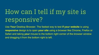How can I tell if my site is
responsive?
Use Your Desktop Browser. The fastest way to test if your website is using
responsive design is to open your site using a browser like Chrome, Firefox or
Safari and taking your mouse to the bottom right corner of the browser window
and dragging it from the bottom right to left.
 