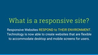 What is a responsive site?
Responsive Websites RESPOND to THEIR ENVIRONMENT.
Technology is now able to create websites that are flexible
to accommodate desktop and mobile screens for users.
 