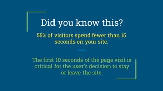 Did you know this?
55% of visitors spend fewer than 15
seconds on your site.
The first 10 seconds of the page visit is
critical for the user’s decision to stay
or leave the site.
 