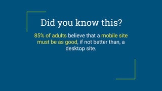 Did you know this?
85% of adults believe that a mobile site
must be as good, if not better than, a
desktop site.
 