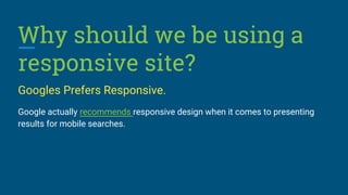 Why should we be using a
responsive site?
Googles Prefers Responsive.
Google actually recommends responsive design when it comes to presenting
results for mobile searches.
 