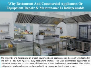 Why Restaurant And Commercial Appliances Or
Equipment Repair & Maintenance Is Indispensable
The integrity and functioning of crucial equipment and appliances can be easily overlooked in
the day to day running of a busy restaurant kitchen! The vital commercial appliances or
restaurant equipment such as ovens, dishwashers, toaster and warmer, wine cooler, blast chiller,
refrigerators, and much more can be used entirely to prepare hundreds of meals.
 