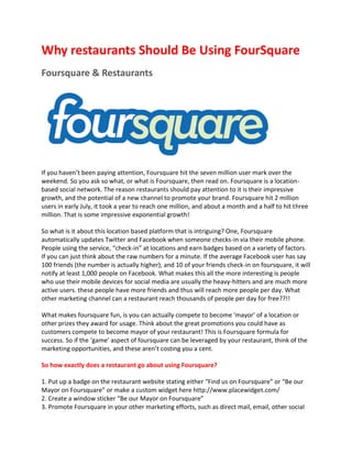 Why restaurants Should Be Using FourSquare
Foursquare & Restaurants




If you haven’t been paying attention, Foursquare hit the seven million user mark over the
weekend. So you ask so what, or what is Foursquare, then read on. Foursquare is a location-
based social network. The reason restaurants should pay attention to it is their impressive
growth, and the potential of a new channel to promote your brand. Foursquare hit 2 million
users in early July, it took a year to reach one million, and about a month and a half to hit three
million. That is some impressive exponential growth!

So what is it about this location based platform that is intriguing? One, Foursquare
automatically updates Twitter and Facebook when someone checks-in via their mobile phone.
People using the service, “check-in” at locations and earn badges based on a variety of factors.
If you can just think about the raw numbers for a minute. If the average Facebook user has say
100 friends (the number is actually higher), and 10 of your friends check-in on foursquare, it will
notify at least 1,000 people on Facebook. What makes this all the more interesting is people
who use their mobile devices for social media are usually the heavy-hitters and are much more
active users. these people have more friends and thus will reach more people per day. What
other marketing channel can a restaurant reach thousands of people per day for free??!!

What makes foursquare fun, is you can actually compete to become ‘mayor’ of a location or
other prizes they award for usage. Think about the great promotions you could have as
customers compete to become mayor of your restaurant! This is Foursquare formula for
success. So if the ‘game’ aspect of foursquare can be leveraged by your restaurant, think of the
marketing opportunities, and these aren’t costing you a cent.

So how exactly does a restaurant go about using Foursquare?

1. Put up a badge on the restaurant website stating either “Find us on Foursquare” or “Be our
Mayor on Foursquare” or make a custom widget here http://www.placewidget.com/
2. Create a window sticker “Be our Mayor on Foursquare”
3. Promote Foursquare in your other marketing efforts, such as direct mail, email, other social
 